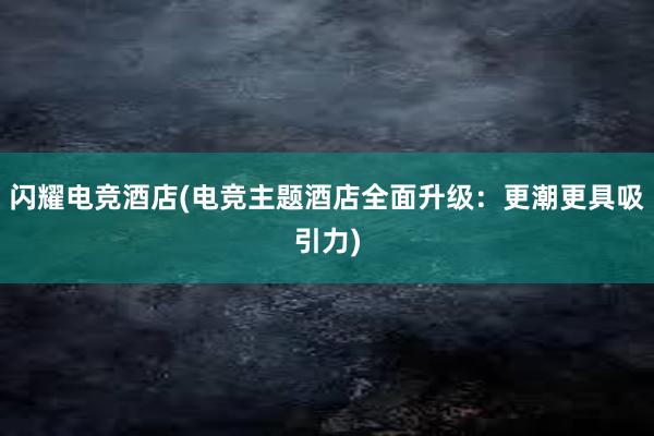 闪耀电竞酒店(电竞主题酒店全面升级：更潮更具吸引力)