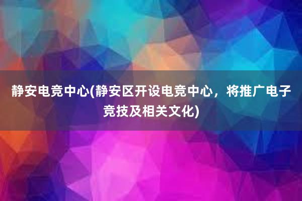 静安电竞中心(静安区开设电竞中心，将推广电子竞技及相关文化)