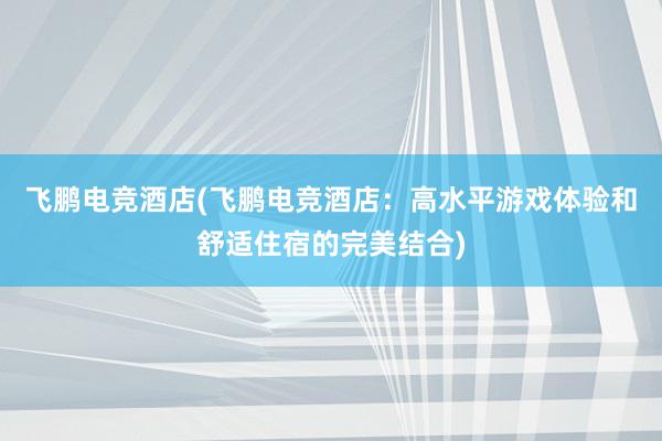 飞鹏电竞酒店(飞鹏电竞酒店：高水平游戏体验和舒适住宿的完美结合)