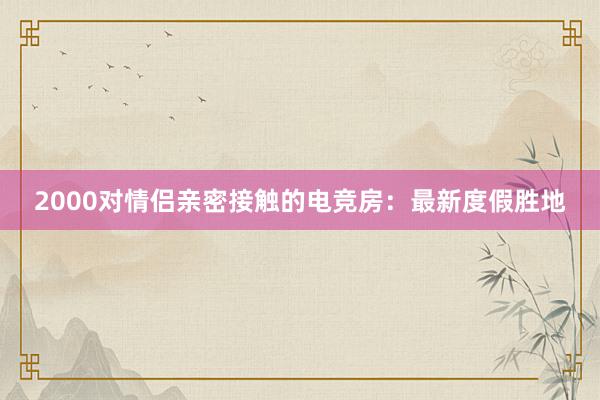 2000对情侣亲密接触的电竞房：最新度假胜地