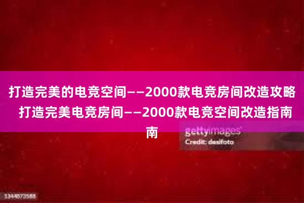 打造完美的电竞空间——2000款电竞房间改造攻略  打造完美电竞房间——2000款电竞空间改造指南