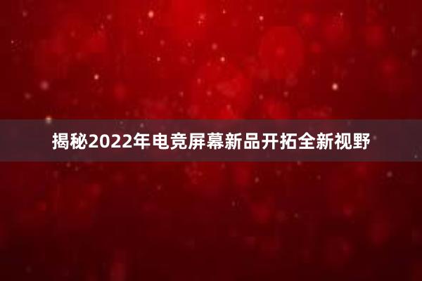 揭秘2022年电竞屏幕新品开拓全新视野