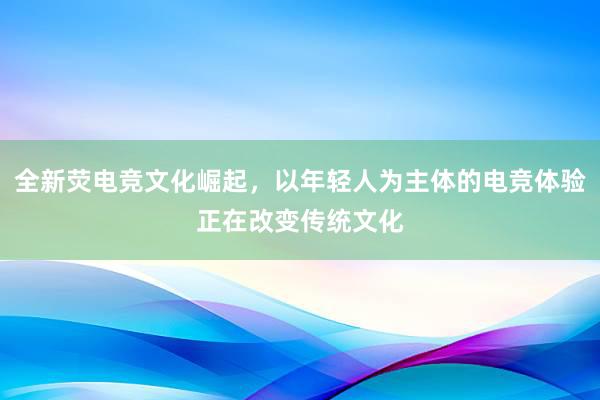 全新荧电竞文化崛起，以年轻人为主体的电竞体验正在改变传统文化