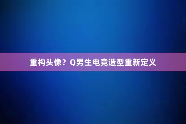 重构头像？Q男生电竞造型重新定义