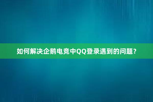 如何解决企鹅电竞中QQ登录遇到的问题？