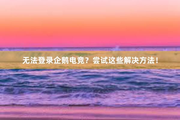 无法登录企鹅电竞？尝试这些解决方法！