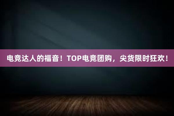 电竞达人的福音！TOP电竞团购，尖货限时狂欢！