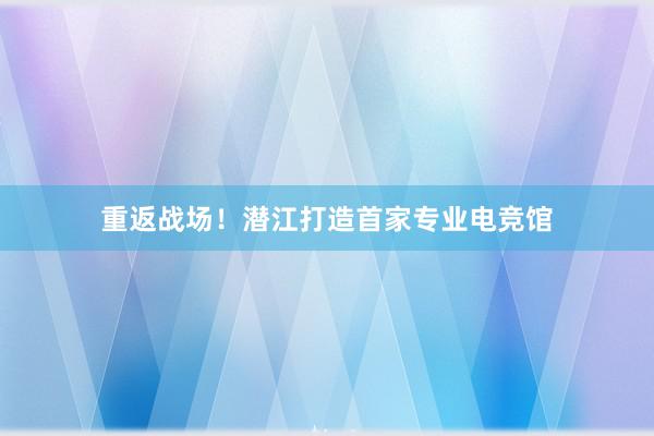 重返战场！潜江打造首家专业电竞馆