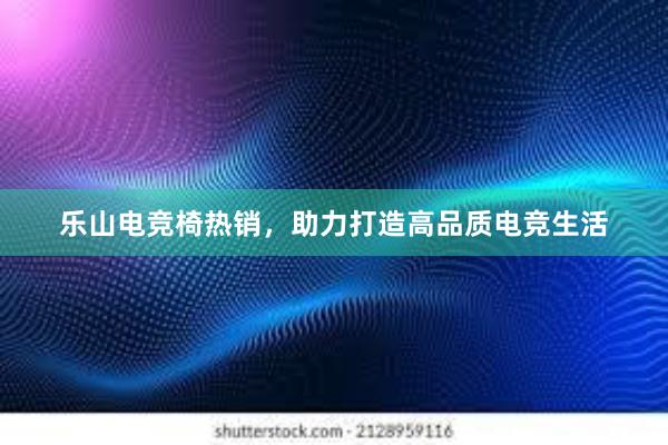 乐山电竞椅热销，助力打造高品质电竞生活