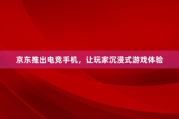 京东推出电竞手机，让玩家沉浸式游戏体验