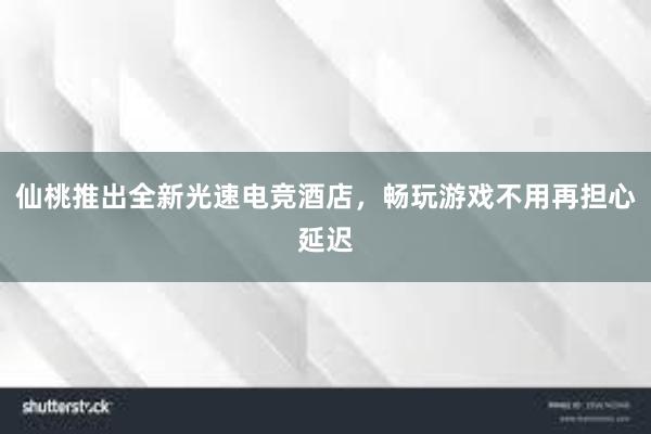 仙桃推出全新光速电竞酒店，畅玩游戏不用再担心延迟