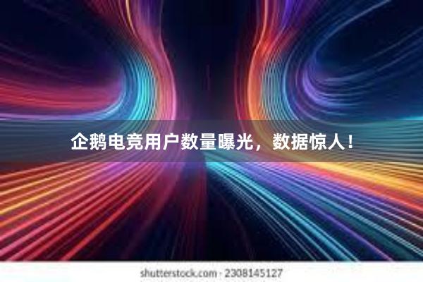 企鹅电竞用户数量曝光，数据惊人！