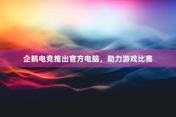 企鹅电竞推出官方电脑，助力游戏比赛