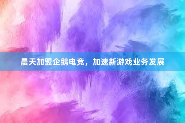 晨天加盟企鹅电竞，加速新游戏业务发展