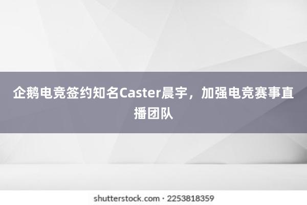 企鹅电竞签约知名Caster晨宇，加强电竞赛事直播团队