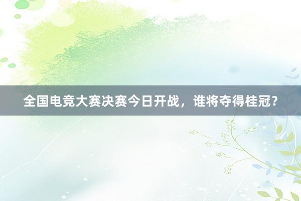 全国电竞大赛决赛今日开战，谁将夺得桂冠？