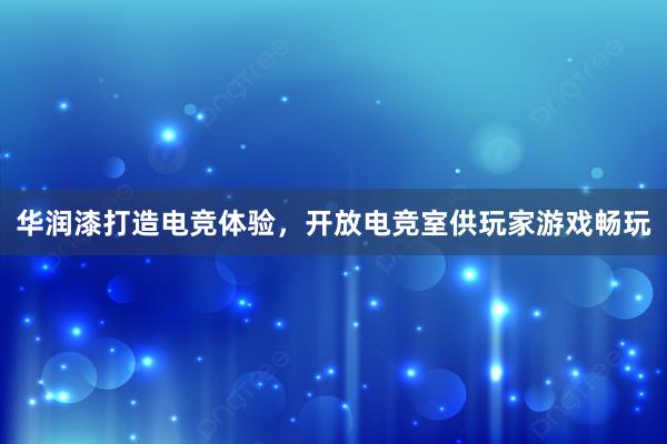 华润漆打造电竞体验，开放电竞室供玩家游戏畅玩