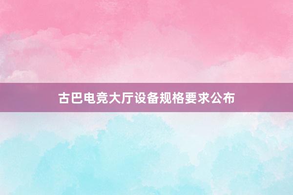 古巴电竞大厅设备规格要求公布