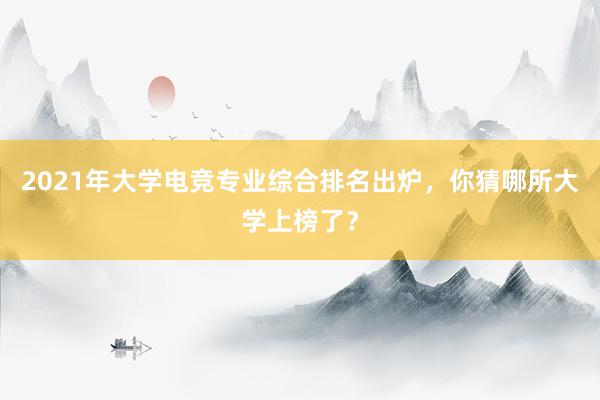 2021年大学电竞专业综合排名出炉，你猜哪所大学上榜了？