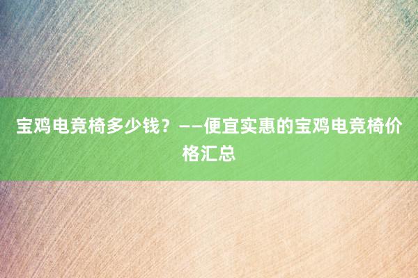 宝鸡电竞椅多少钱？——便宜实惠的宝鸡电竞椅价格汇总