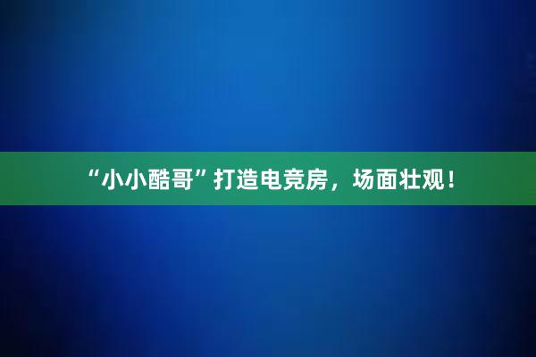 “小小酷哥”打造电竞房，场面壮观！