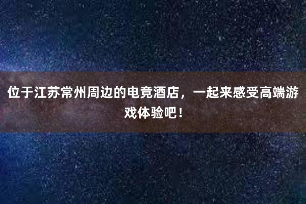 位于江苏常州周边的电竞酒店，一起来感受高端游戏体验吧！