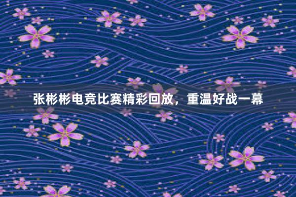 张彬彬电竞比赛精彩回放，重温好战一幕