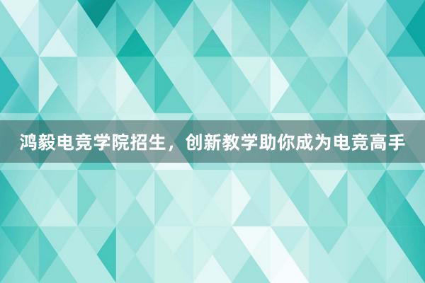 鸿毅电竞学院招生，创新教学助你成为电竞高手