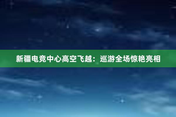 新疆电竞中心高空飞越：巡游全场惊艳亮相