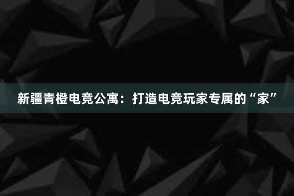 新疆青橙电竞公寓：打造电竞玩家专属的“家”