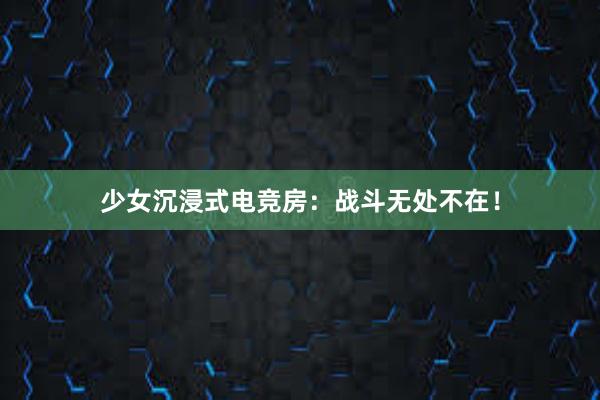 少女沉浸式电竞房：战斗无处不在！