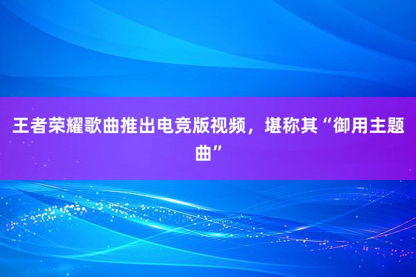 王者荣耀歌曲推出电竞版视频，堪称其“御用主题曲”