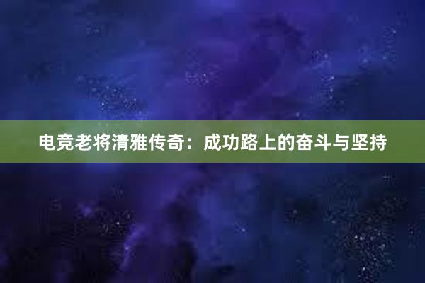 电竞老将清雅传奇：成功路上的奋斗与坚持