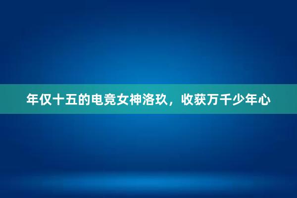 年仅十五的电竞女神洛玖，收获万千少年心