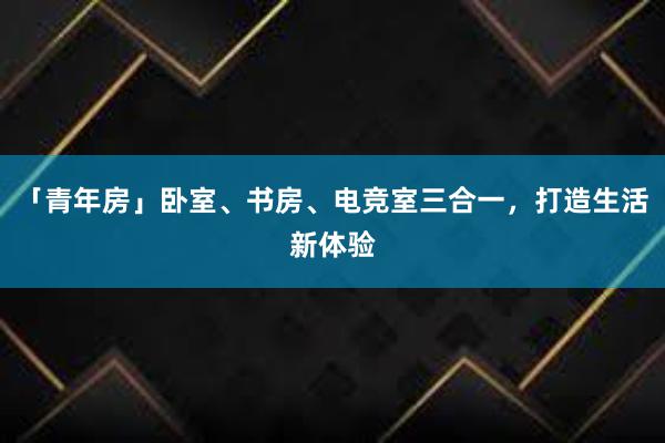 「青年房」卧室、书房、电竞室三合一，打造生活新体验