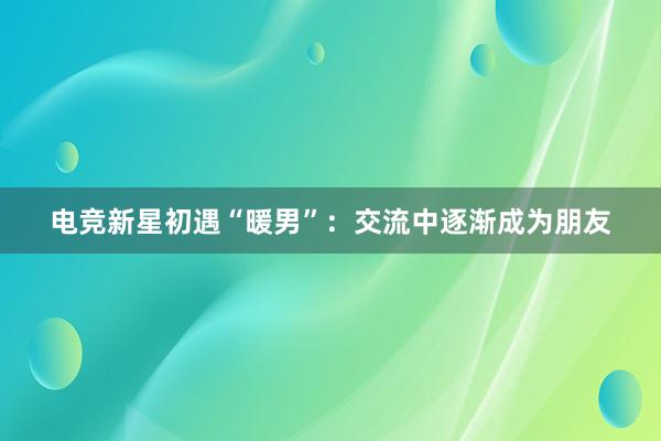 电竞新星初遇“暖男”：交流中逐渐成为朋友