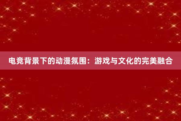 电竞背景下的动漫氛围：游戏与文化的完美融合