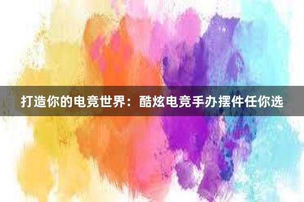 打造你的电竞世界：酷炫电竞手办摆件任你选