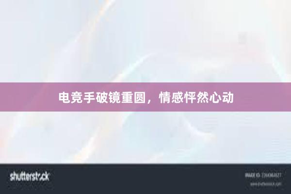 电竞手破镜重圆，情感怦然心动