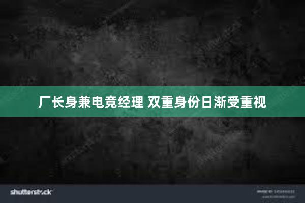 厂长身兼电竞经理 双重身份日渐受重视