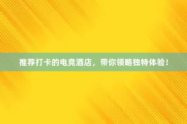 推荐打卡的电竞酒店，带你领略独特体验！