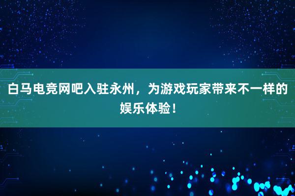 白马电竞网吧入驻永州，为游戏玩家带来不一样的娱乐体验！