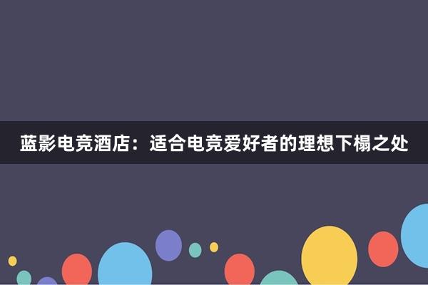 蓝影电竞酒店：适合电竞爱好者的理想下榻之处