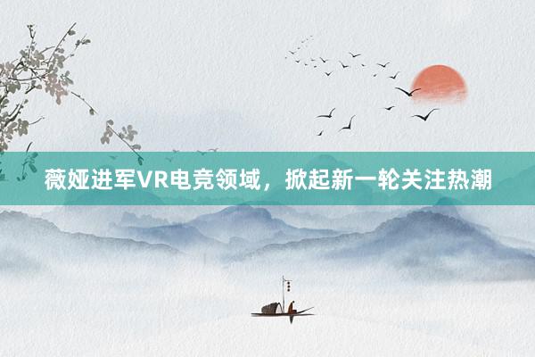 薇娅进军VR电竞领域，掀起新一轮关注热潮