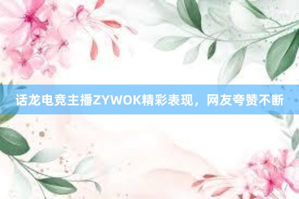 话龙电竞主播ZYWOK精彩表现，网友夸赞不断