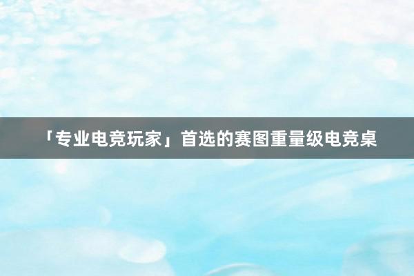 「专业电竞玩家」首选的赛图重量级电竞桌