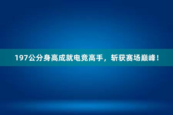 197公分身高成就电竞高手，斩获赛场巅峰！