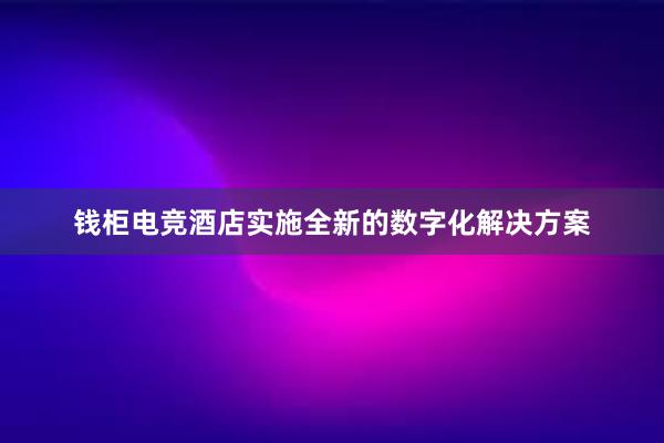 钱柜电竞酒店实施全新的数字化解决方案