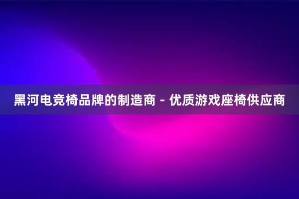 黑河电竞椅品牌的制造商 - 优质游戏座椅供应商